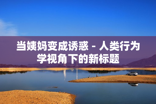 当姨妈变成诱惑 - 人类行为学视角下的新标题