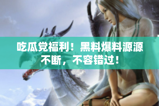 吃瓜党福利！黑料爆料源源不断，不容错过！