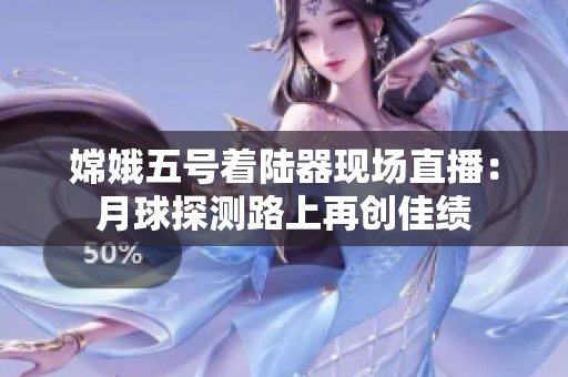 嫦娥五号着陆器现场直播：月球探测路上再创佳绩