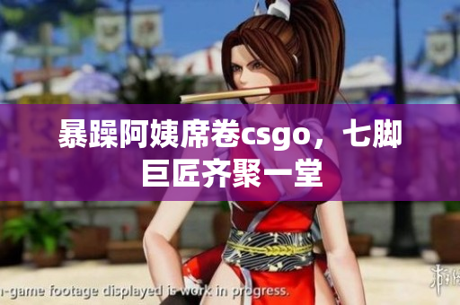 暴躁阿姨席卷csgo，七脚巨匠齐聚一堂