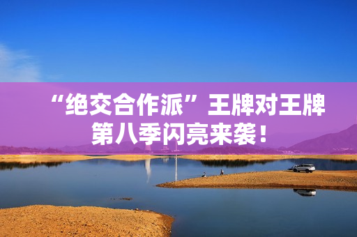 “绝交合作派”王牌对王牌第八季闪亮来袭！