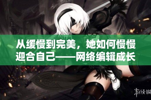 从缓慢到完美，她如何慢慢迎合自己——网络编辑成长历程