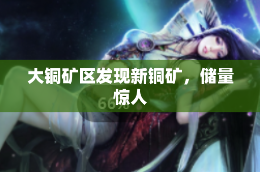大铜矿区发现新铜矿，储量惊人