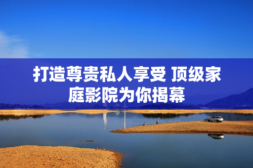 打造尊贵私人享受 顶级家庭影院为你揭幕
