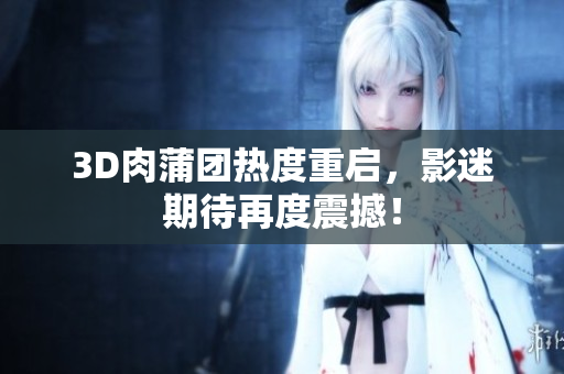 3D肉蒲团热度重启，影迷期待再度震撼！