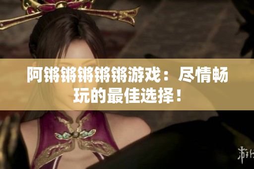 阿锵锵锵锵锵游戏：尽情畅玩的最佳选择！