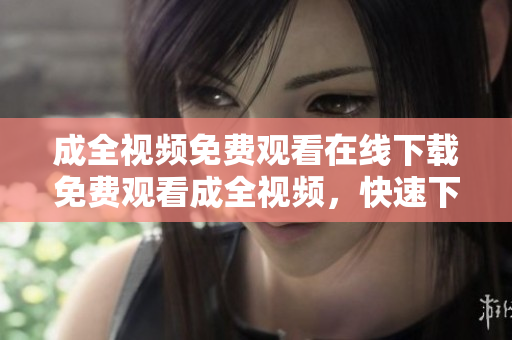 成全视频免费观看在线下载免费观看成全视频，快速下载线上。