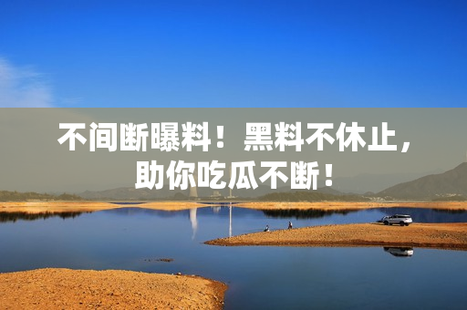 不间断曝料！黑料不休止，助你吃瓜不断！