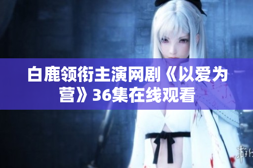 白鹿领衔主演网剧《以爱为营》36集在线观看