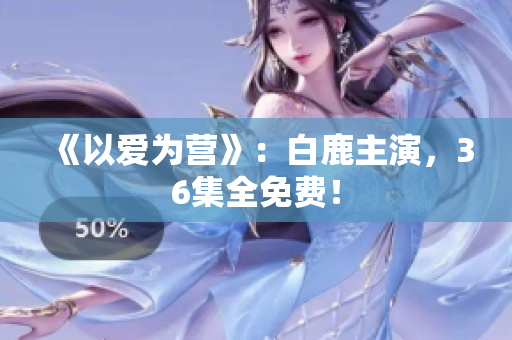 《以爱为营》：白鹿主演，36集全免费！