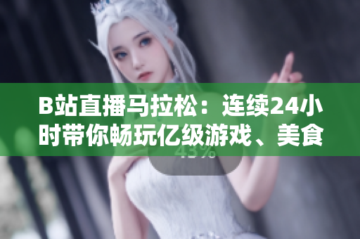 B站直播马拉松：连续24小时带你畅玩亿级游戏、美食探店、翻唱神曲！