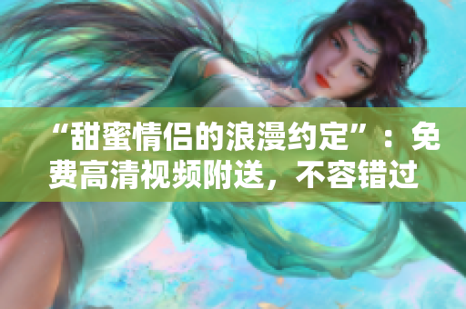 “甜蜜情侣的浪漫约定”：免费高清视频附送，不容错过！