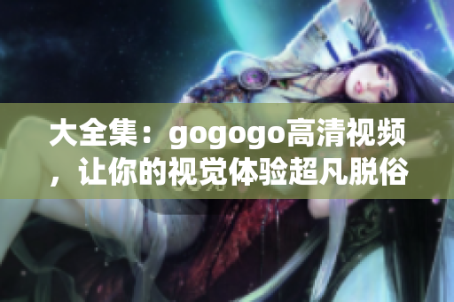 大全集：gogogo高清视频，让你的视觉体验超凡脱俗
