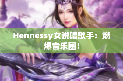 Hennessy女说唱歌手：燃爆音乐圈！