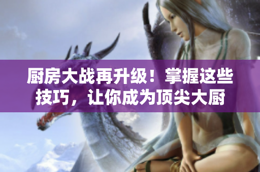 厨房大战再升级！掌握这些技巧，让你成为顶尖大厨