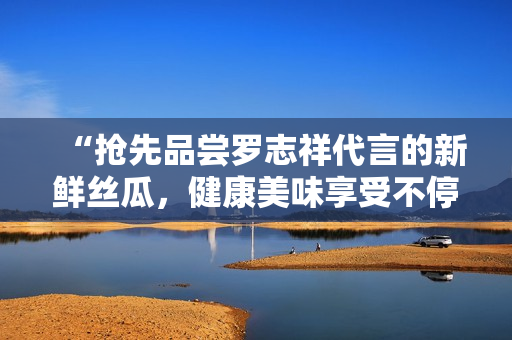 “抢先品尝罗志祥代言的新鲜丝瓜，健康美味享受不停！”