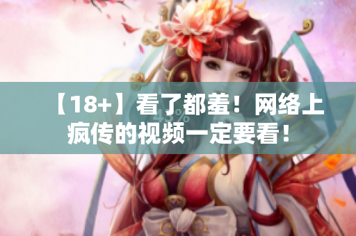 【18+】看了都羞！网络上疯传的视频一定要看！