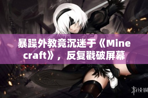 暴躁外教竟沉迷于《Minecraft》，反复戳破屏幕