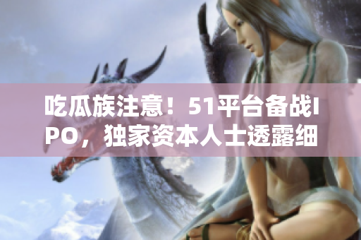 吃瓜族注意！51平台备战IPO，独家资本人士透露细节