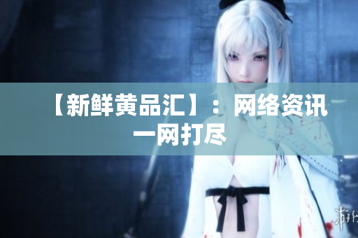 【新鲜黄品汇】：网络资讯一网打尽