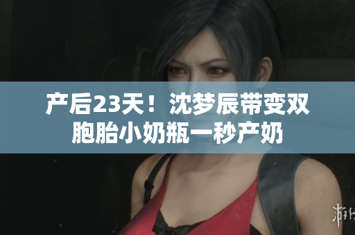 产后23天！沈梦辰带变双胞胎小奶瓶一秒产奶