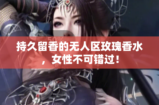 持久留香的无人区玫瑰香水，女性不可错过！