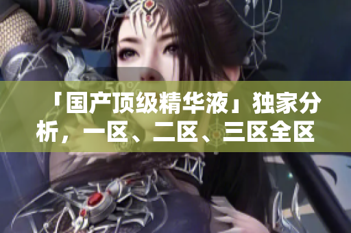 「国产顶级精华液」独家分析，一区、二区、三区全区测评！