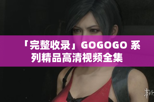 「完整收录」GOGOGO 系列精品高清视频全集