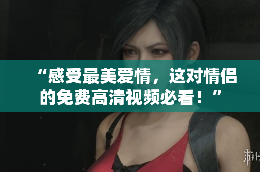 “感受最美爱情，这对情侣的免费高清视频必看！”