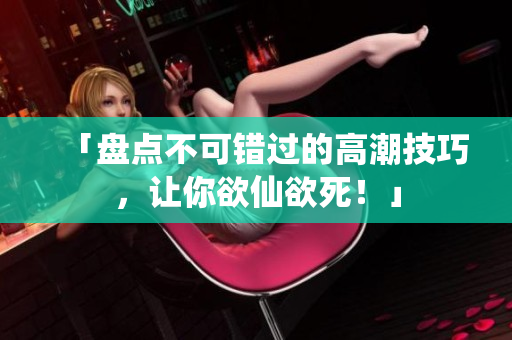 「盘点不可错过的高潮技巧，让你欲仙欲死！」