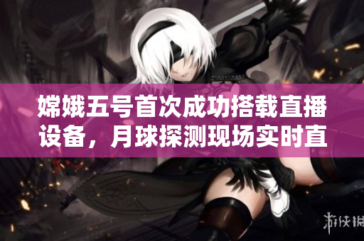 嫦娥五号首次成功搭载直播设备，月球探测现场实时直播