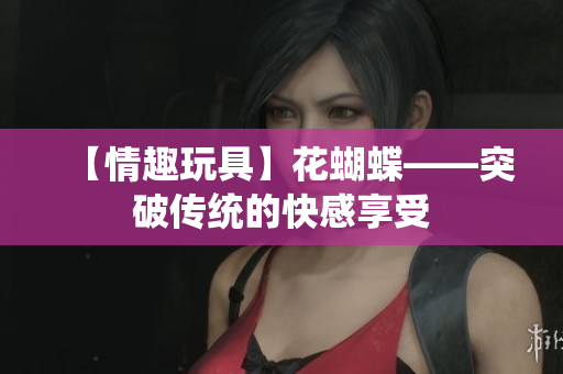 【情趣玩具】花蝴蝶——突破传统的快感享受