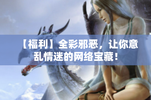 【福利】全彩邪恶，让你意乱情迷的网络宝藏！