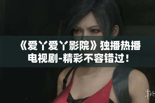 《爱丫爱丫影院》独播热播电视剧-精彩不容错过！