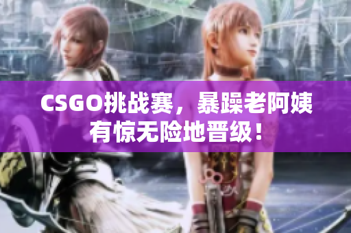 CSGO挑战赛，暴躁老阿姨有惊无险地晋级！