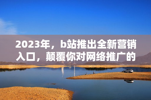 2023年，b站推出全新营销入口，颠覆你对网络推广的认知！