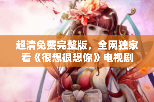 超清免费完整版，全网独家看《很想很想你》电视剧