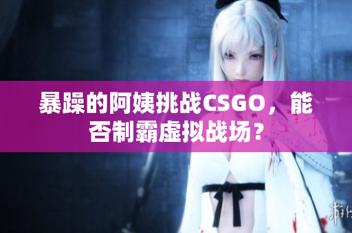 暴躁的阿姨挑战CSGO，能否制霸虚拟战场？