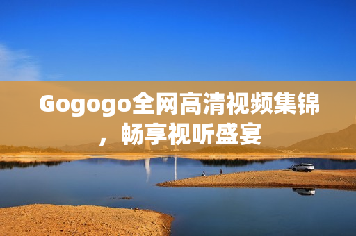Gogogo全网高清视频集锦，畅享视听盛宴