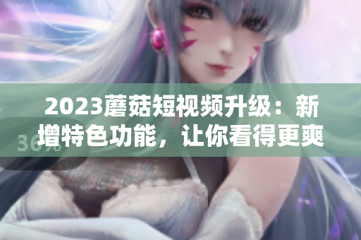 2023蘑菇短视频升级：新增特色功能，让你看得更爽！