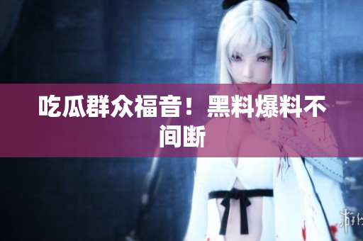吃瓜群众福音！黑料爆料不间断