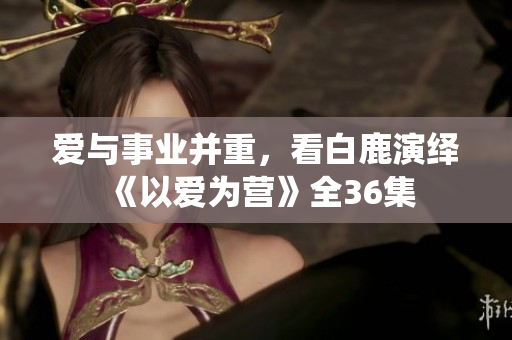 爱与事业并重，看白鹿演绎《以爱为营》全36集