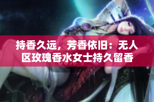 持香久远，芳香依旧：无人区玫瑰香水女士持久留香