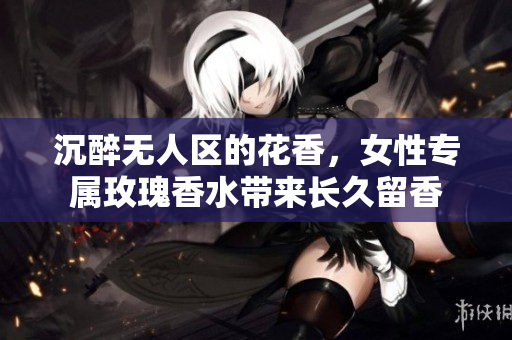 沉醉无人区的花香，女性专属玫瑰香水带来长久留香