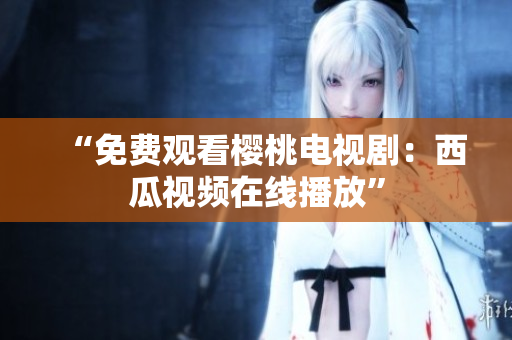 “免费观看樱桃电视剧：西瓜视频在线播放”