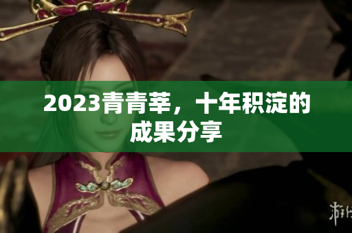 2023青青莘，十年积淀的成果分享
