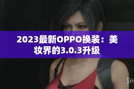 2023最新OPPO换装：美妆界的3.0.3升级