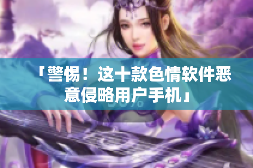 「警惕！这十款色情软件恶意侵略用户手机」