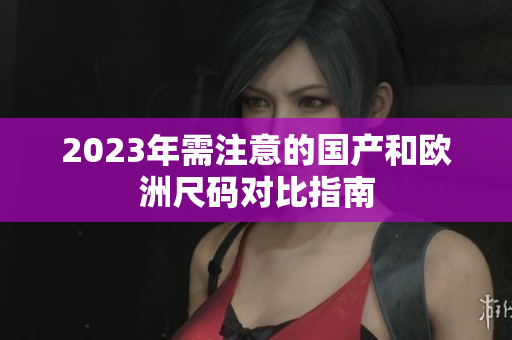 2023年需注意的国产和欧洲尺码对比指南