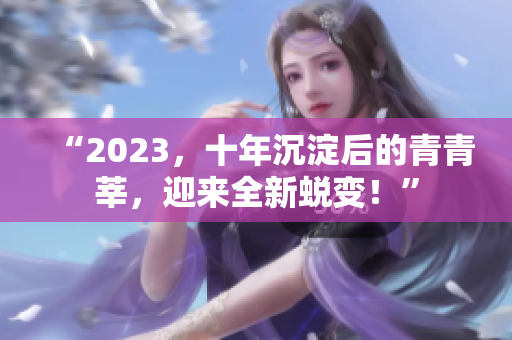“2023，十年沉淀后的青青莘，迎来全新蜕变！”
